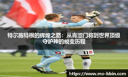 特尔施特根的辉煌之路:从青涩门将到世界顶级守护神的蜕变历程